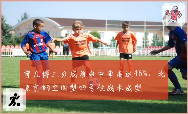 曾凡博三分底角命中率高达46%，北京首钢空间型四号位战术成型