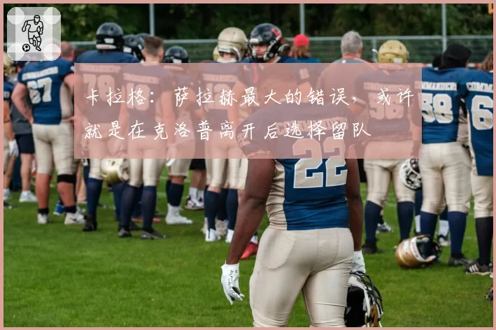 卡拉格：萨拉赫最大的错误，或许就是在克洛普离开后选择留队