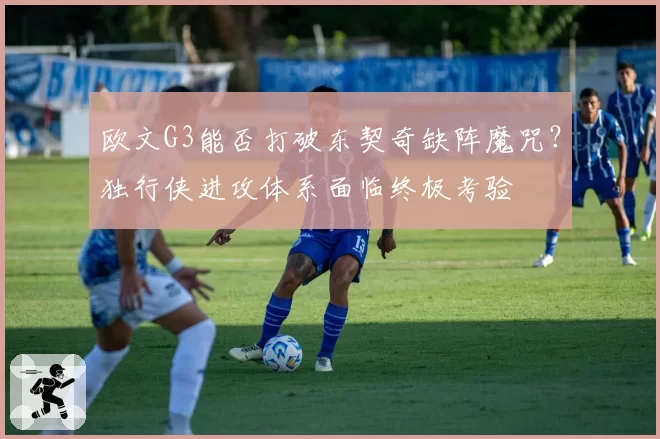 欧文G3能否打破东契奇缺阵魔咒？独行侠进攻体系面临终极考验