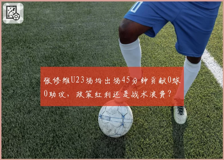 张修维U23场均出场45分钟贡献0球0助攻，政策红利还是战术浪费？