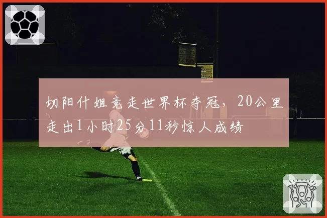 切阳什姐竞走世界杯夺冠,20公里走出1小时25分11秒惊人成绩