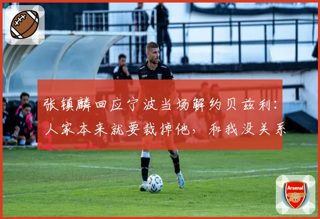 张镇麟回应宁波当场解约贝兹利：人家本来就要裁掉他，和我没关系