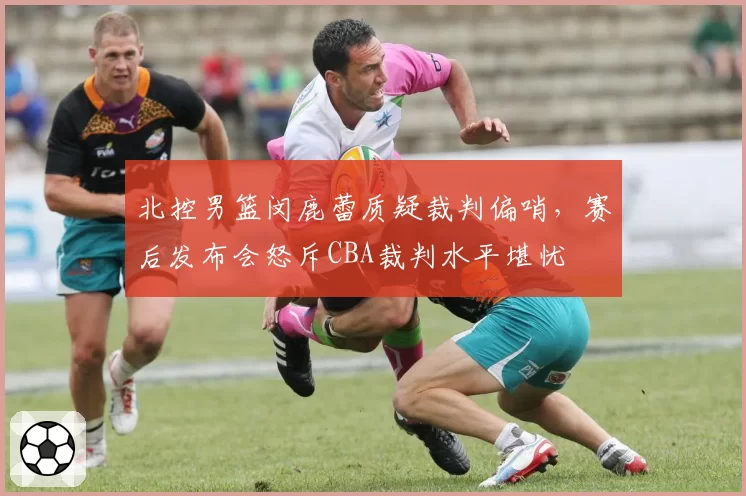 北控男篮闵鹿蕾质疑裁判偏哨，赛后发布会怒斥CBA裁判水平堪忧