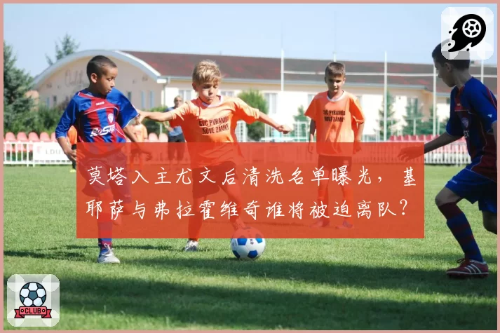 莫塔入主尤文后清洗名单曝光，基耶萨与弗拉霍维奇谁将被迫离队？