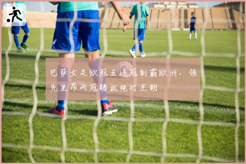 巴萨女足欧冠五连冠制霸欧洲,领先里昂两冠铸就绝对王朝
