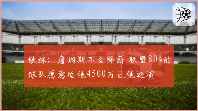 铁林：詹姆斯不会降薪 联盟80%的球队愿意给他4500万让他巡演