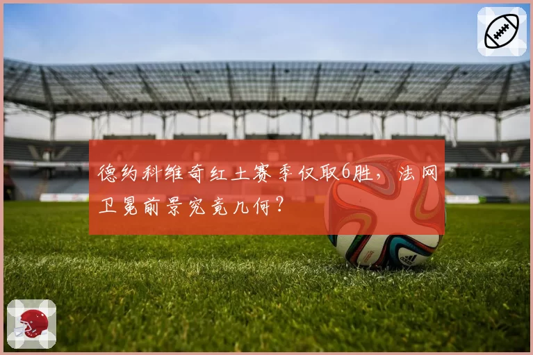 德约科维奇红土赛季仅取6胜，法网卫冕前景究竟几何？