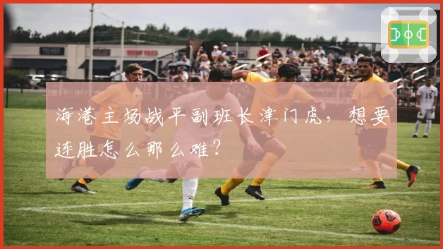 海港主场战平副班长津门虎，想要连胜怎么那么难？
