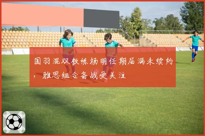 国羽混双教练杨明任期届满未续约，雅思组合备战受关注