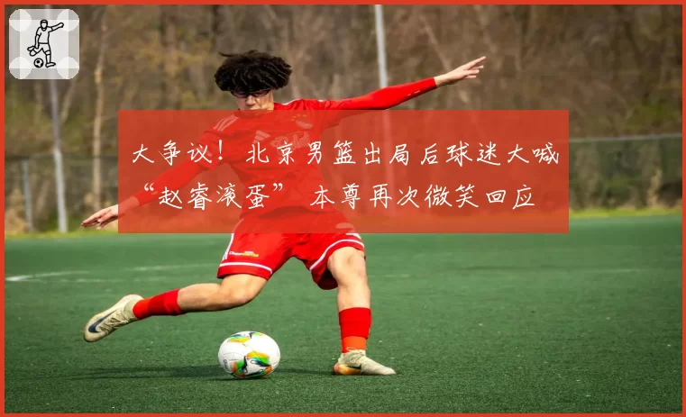 大争议！北京男篮出局后球迷大喊“赵睿滚蛋” 本尊再次微笑回应