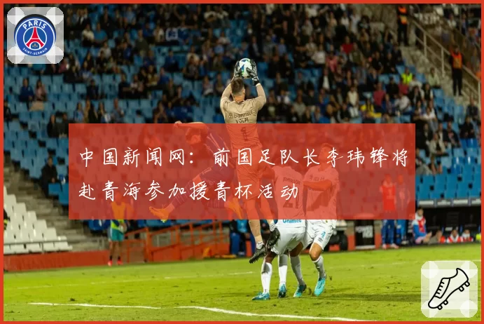 中国新闻网：前国足队长李玮锋将赴青海参加援青杯活动