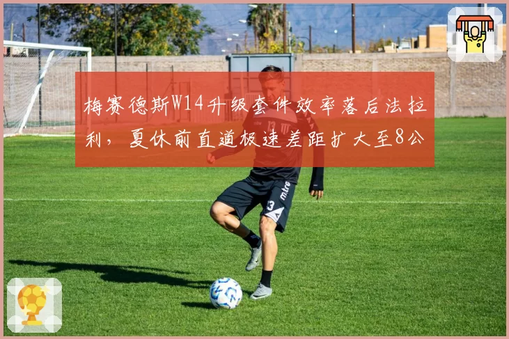 梅赛德斯W14升级套件效率落后法拉利，夏休前直道极速差距扩大至8公里_小时