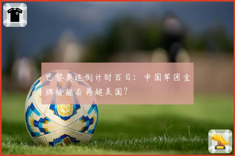 巴黎奥运倒计时百日：中国军团金牌榜能否再超美国？