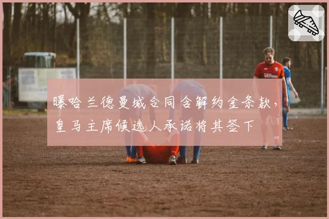 曝哈兰德曼城合同含解约金条款，皇马主席候选人承诺将其签下