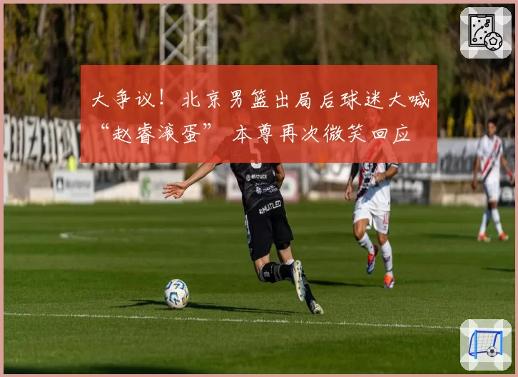 大争议！北京男篮出局后球迷大喊“赵睿滚蛋” 本尊再次微笑回应