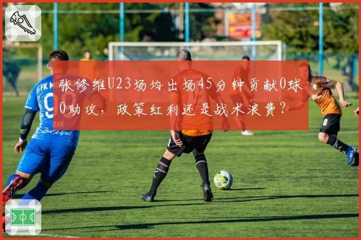 张修维U23场均出场45分钟贡献0球0助攻，政策红利还是战术浪费？