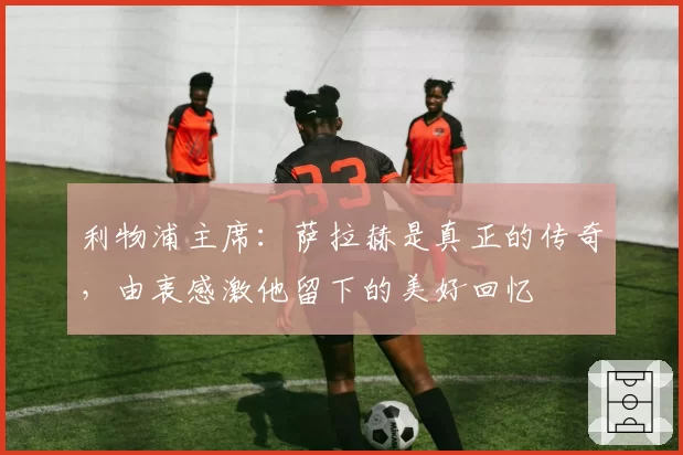 利物浦主席：萨拉赫是真正的传奇，由衷感激他留下的美好回忆