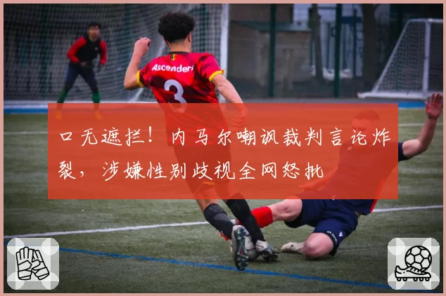 口无遮拦!内马尔嘲讽裁判言论炸裂,涉嫌性别歧视全网怒批