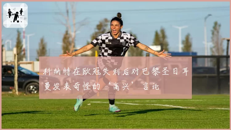 科纳特在欧冠失利后对巴黎圣日耳曼发表奇怪的‘高兴’言论