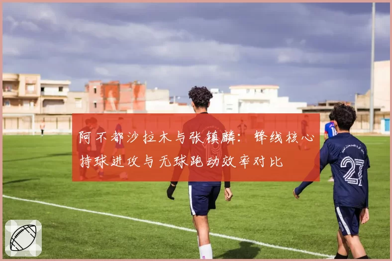 阿不都沙拉木与张镇麟:锋线核心持球进攻与无球跑动效率对比