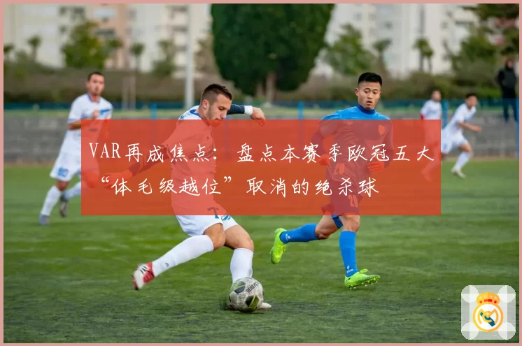VAR再成焦点：盘点本赛季欧冠五大“体毛级越位”取消的绝杀球