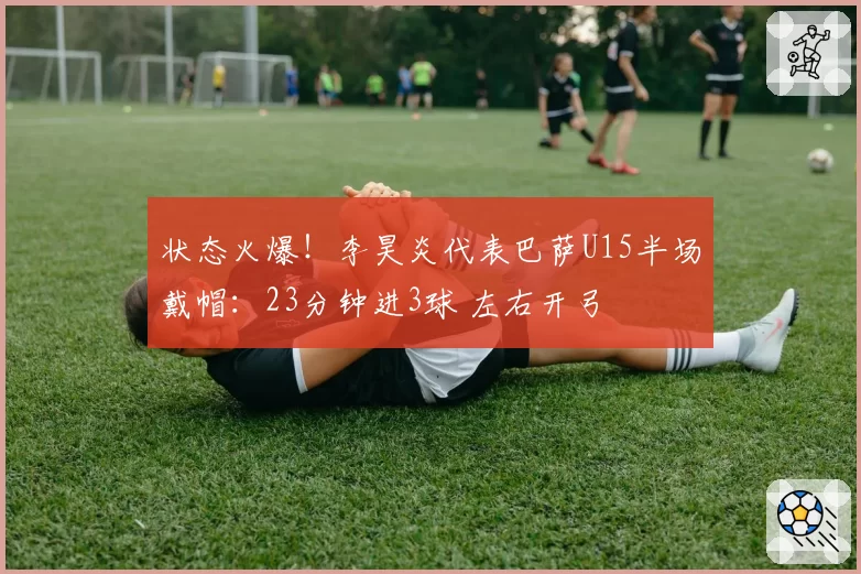 状态火爆！李昊炎代表巴萨U15半场戴帽：23分钟进3球 左右开弓