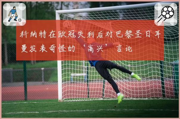 科纳特在欧冠失利后对巴黎圣日耳曼发表奇怪的‘高兴’言论