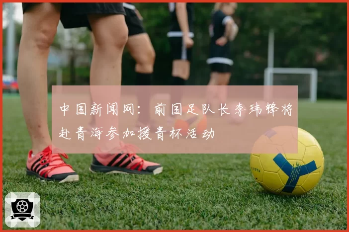 中国新闻网：前国足队长李玮锋将赴青海参加援青杯活动