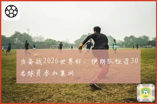 为备战2026世界杯，伊朗队征召30名球员参加集训