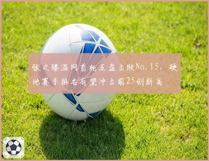 张之臻温网首轮五盘击败No.15，硬地赛季排名有望冲击前25创新高