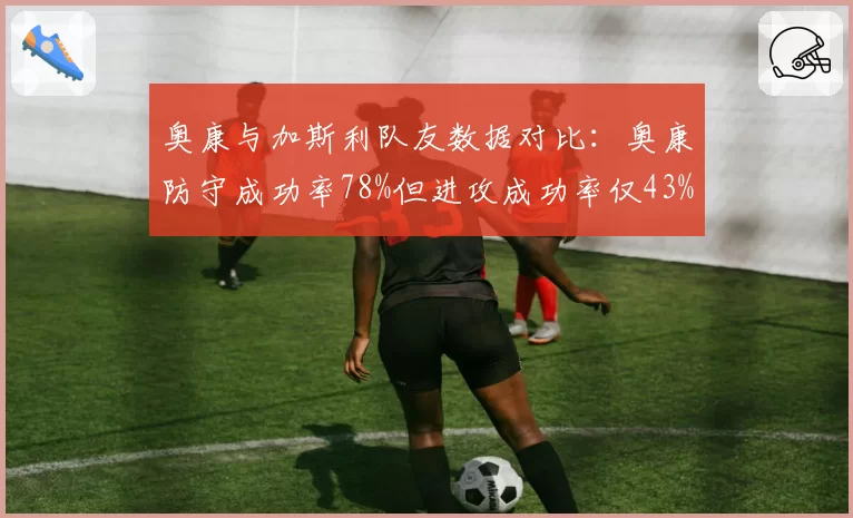 奥康与加斯利队友数据对比：奥康防守成功率78%但进攻成功率仅43%，争议焦点在“自私”