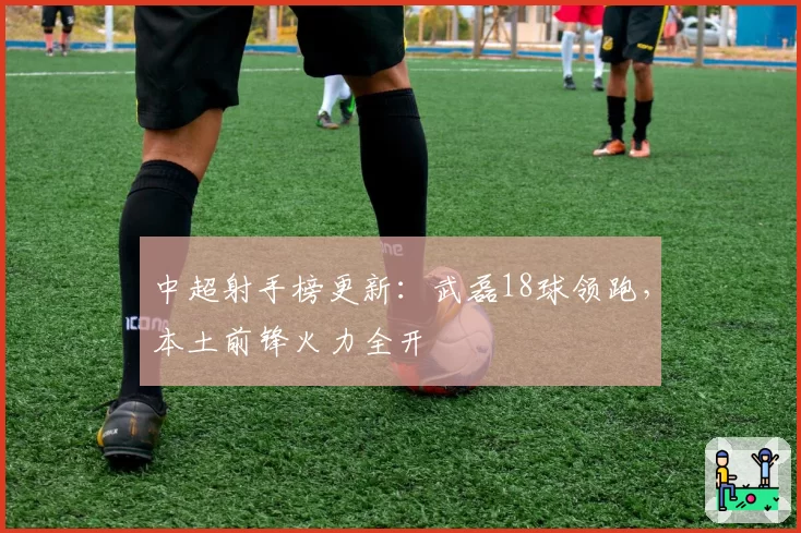 中超射手榜更新：武磊18球领跑，本土前锋火力全开