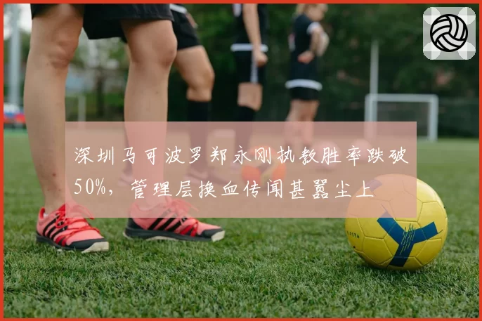深圳马可波罗郑永刚执教胜率跌破50%，管理层换血传闻甚嚣尘上