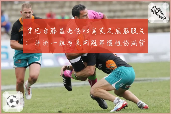 贾巴尔膝盖老伤vs高芙足底筋膜炎：非洲一姐与美网冠军慢性伤病管理的全年规划差异