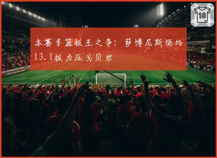 本赛季篮板王之争：萨博尼斯场均13.1板力压戈贝尔