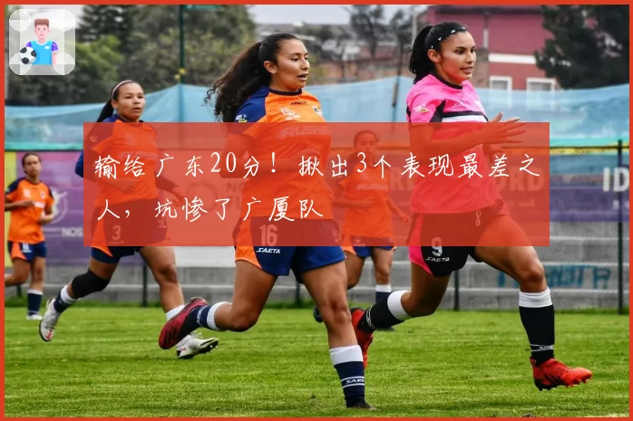 输给广东20分！揪出3个表现最差之人，坑惨了广厦队