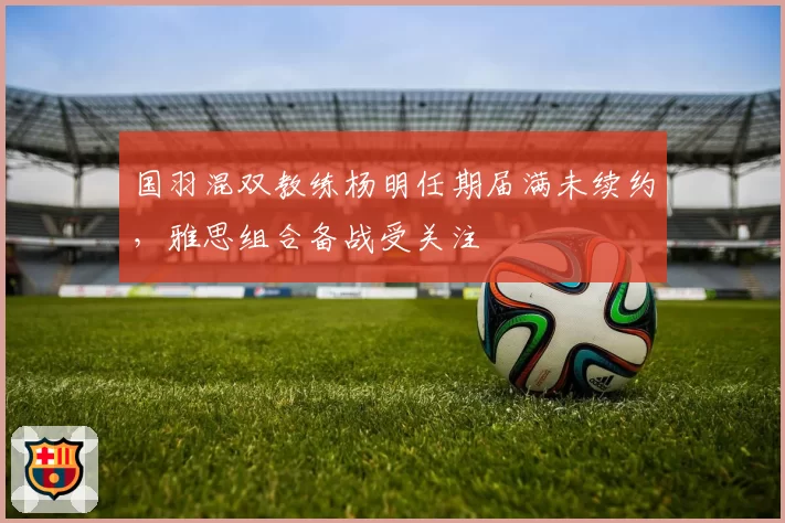 国羽混双教练杨明任期届满未续约，雅思组合备战受关注