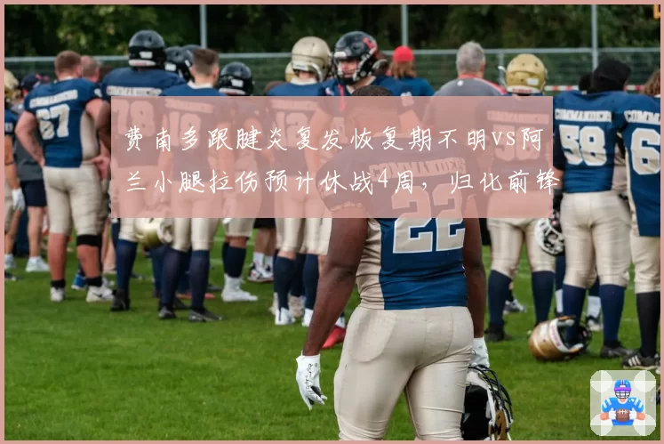 费南多跟腱炎复发恢复期不明vs阿兰小腿拉伤预计休战4周，归化前锋康复进度分化