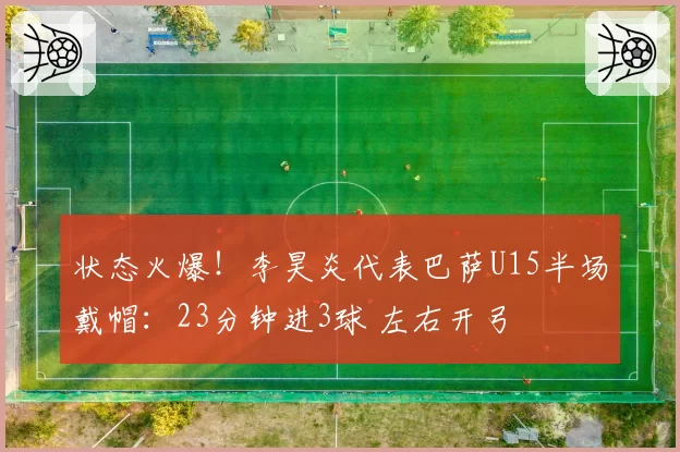 状态火爆！李昊炎代表巴萨U15半场戴帽：23分钟进3球 左右开弓