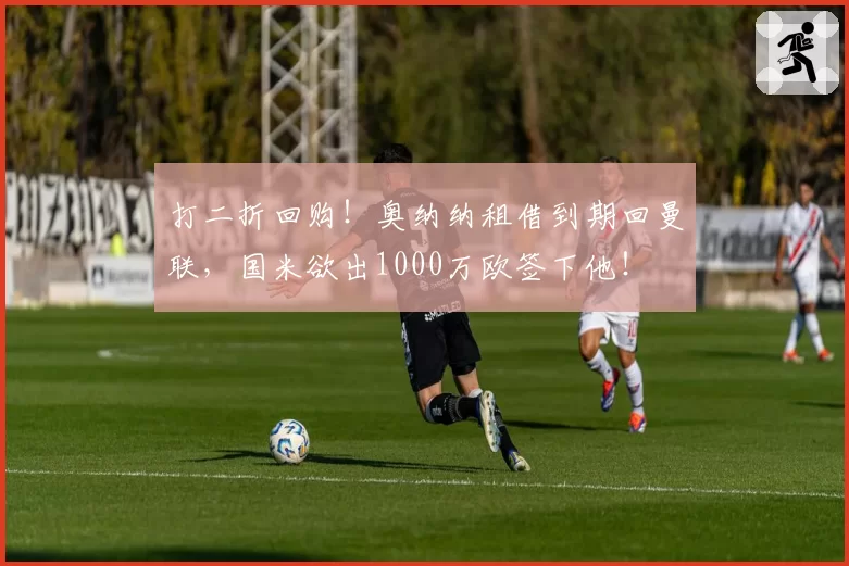 打二折回购！奥纳纳租借到期回曼联，国米欲出1000万欧签下他！