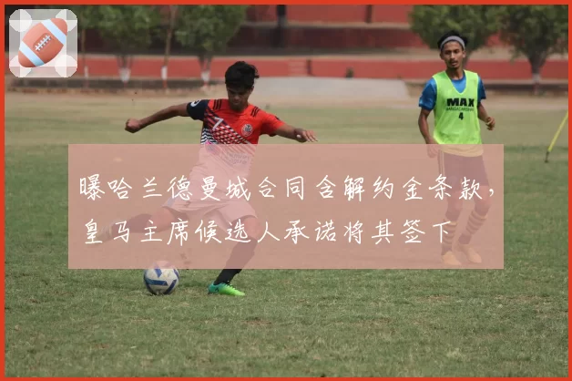 曝哈兰德曼城合同含解约金条款，皇马主席候选人承诺将其签下
