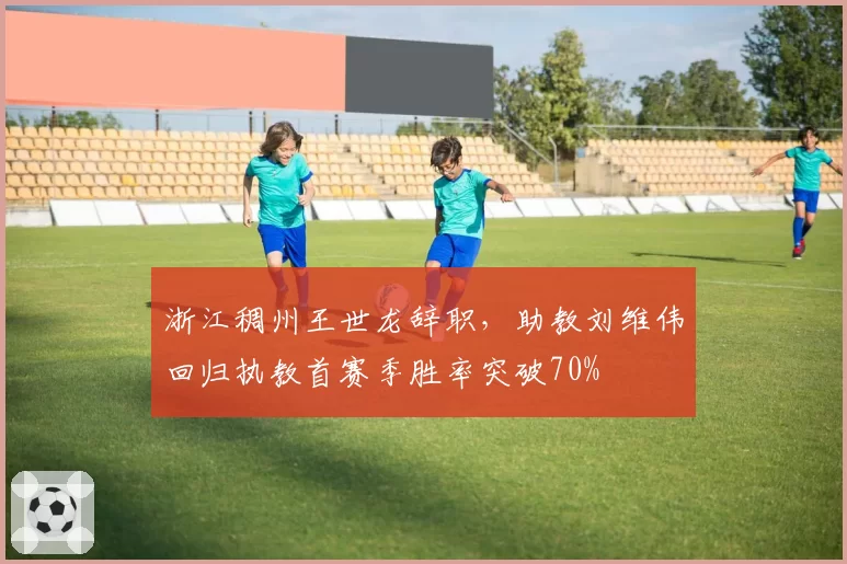 浙江稠州王世龙辞职，助教刘维伟回归执教首赛季胜率突破70%