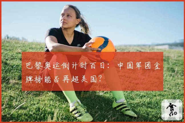 巴黎奥运倒计时百日：中国军团金牌榜能否再超美国？