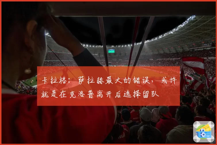 卡拉格:萨拉赫最大的错误,或许就是在克洛普离开后选择留队