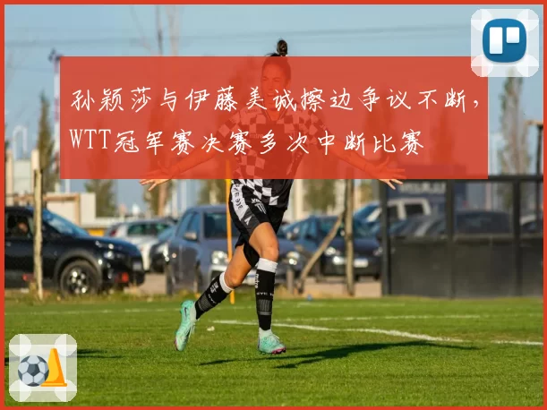 孙颖莎与伊藤美诚擦边争议不断,WTT冠军赛决赛多次中断比赛