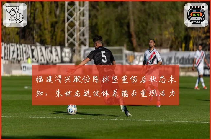 福建浔兴股份陈林坚重伤后状态未知，朱世龙进攻体系能否重现活力？