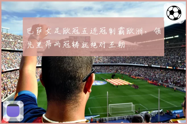 巴萨女足欧冠五连冠制霸欧洲,领先里昂两冠铸就绝对王朝